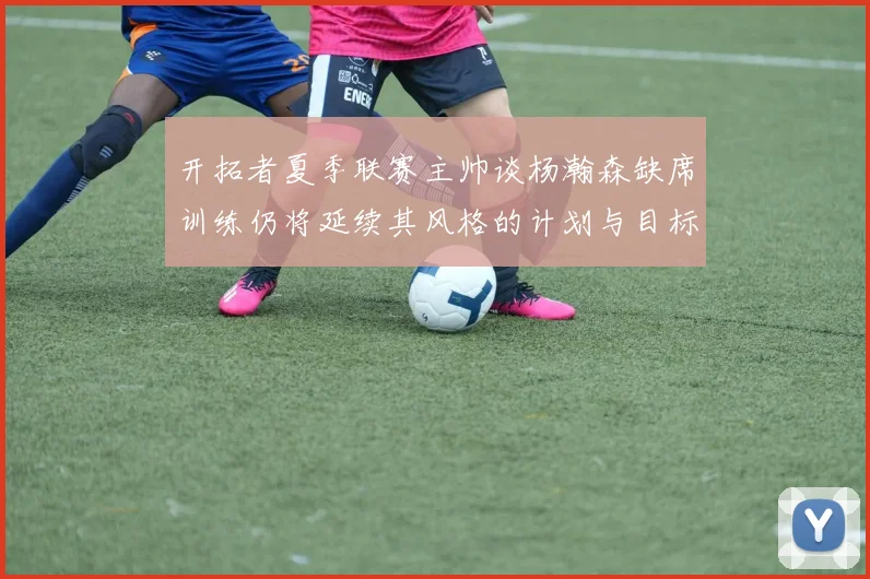 开拓者夏季联赛主帅谈杨瀚森缺席训练仍将延续其风格的计划与目标